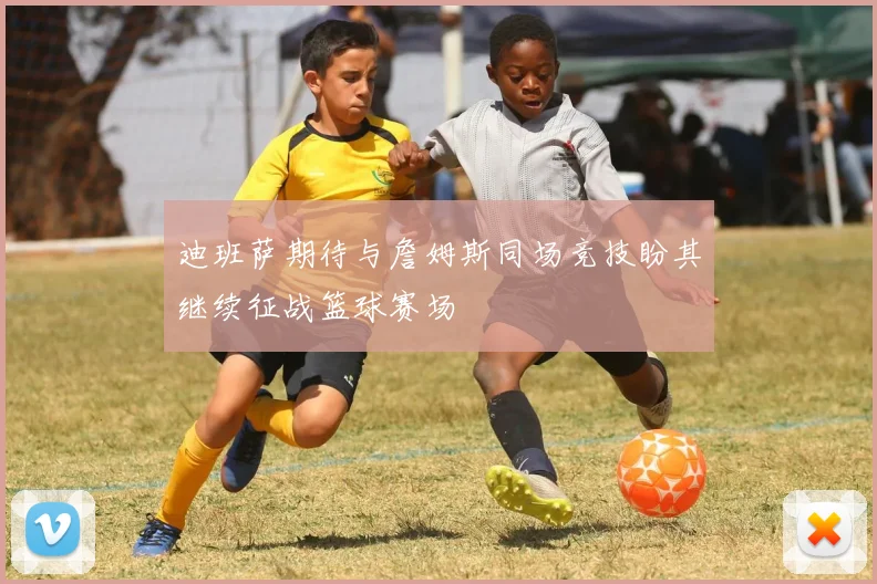 迪班萨期待与詹姆斯同场竞技盼其继续征战篮球赛场