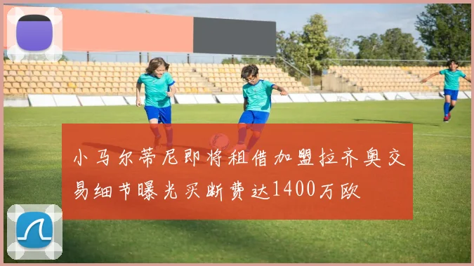 小马尔蒂尼即将租借加盟拉齐奥交易细节曝光买断费达1400万欧