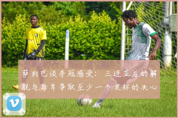 萨利巴谈夺冠感受：三连亚后的解脱与每年争取至少一个奖杯的决心