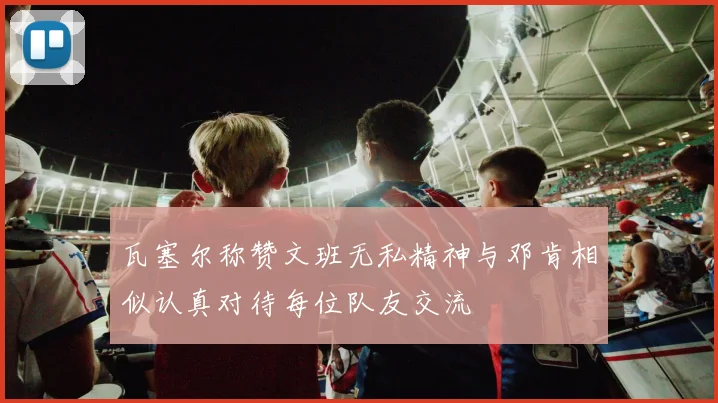 瓦塞尔称赞文班无私精神与邓肯相似认真对待每位队友交流