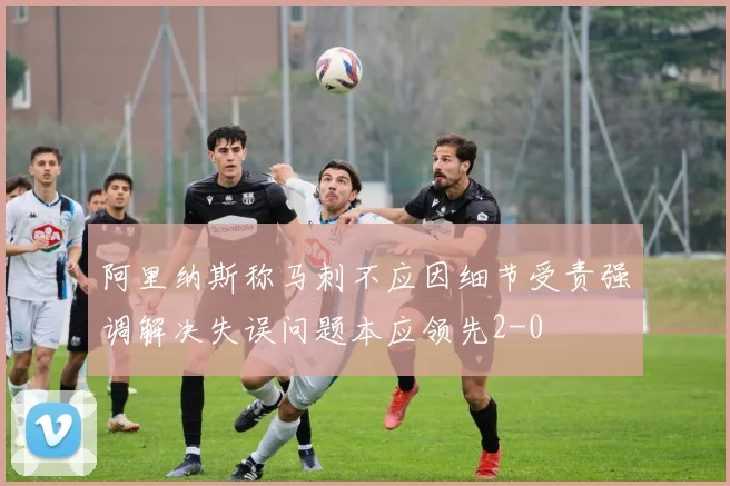 阿里纳斯称马刺不应因细节受责强调解决失误问题本应领先2-0