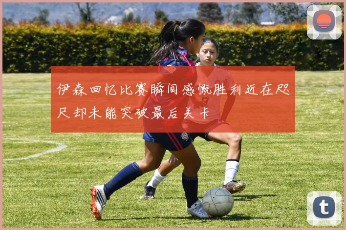 伊森回忆比赛瞬间感慨胜利近在咫尺却未能突破最后关卡