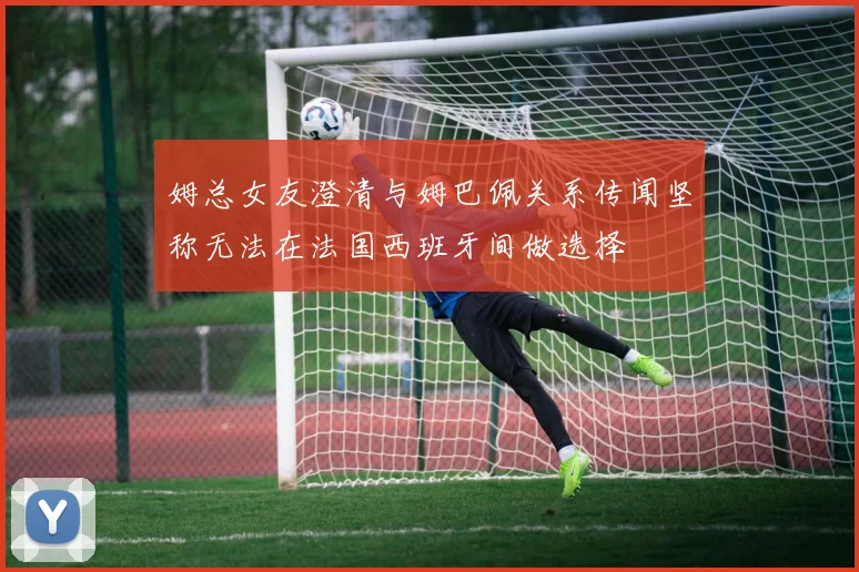 姆总女友澄清与姆巴佩关系传闻坚称无法在法国西班牙间做选择