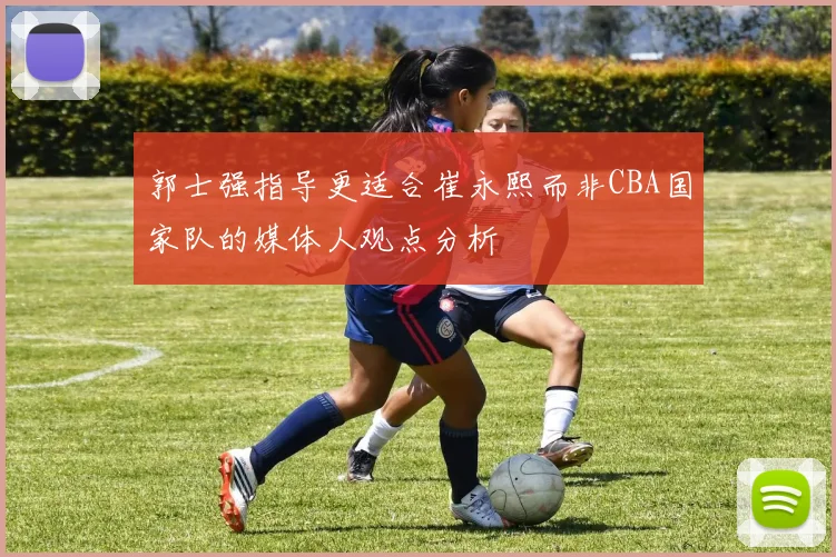 郭士强指导更适合崔永熙而非CBA国家队的媒体人观点分析