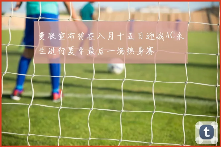 曼联宣布将在八月十五日迎战AC米兰进行夏季最后一场热身赛