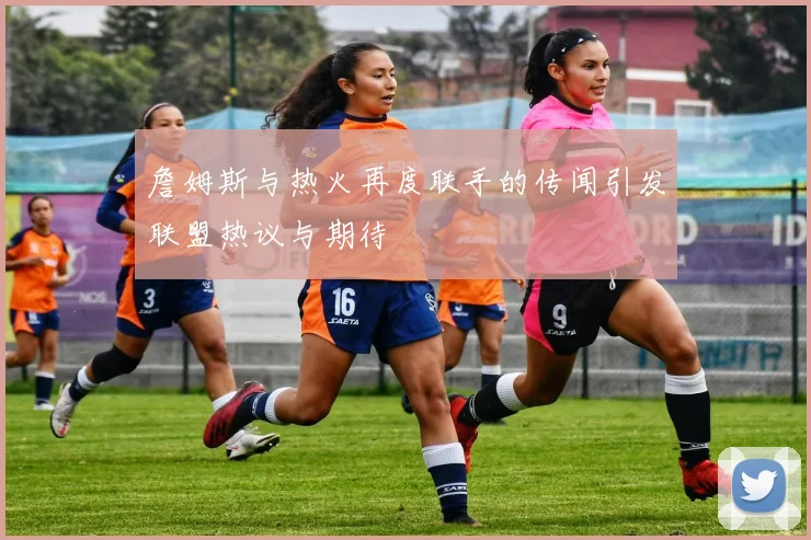 詹姆斯与热火再度联手的传闻引发联盟热议与期待