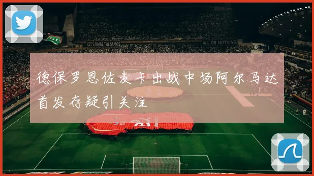 德保罗恩佐麦卡出战中场阿尔马达首发存疑引关注