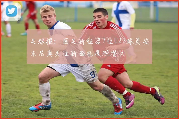 足球报：国足新征召7位U23球员安东尼奥关注新面孔展现潜力