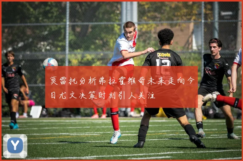 莫雷托分析弗拉霍维奇未来走向今日尤文决策时刻引人关注