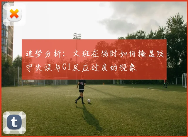 追梦分析：文班在场时如何掩盖防守失误与G1反应过度的现象