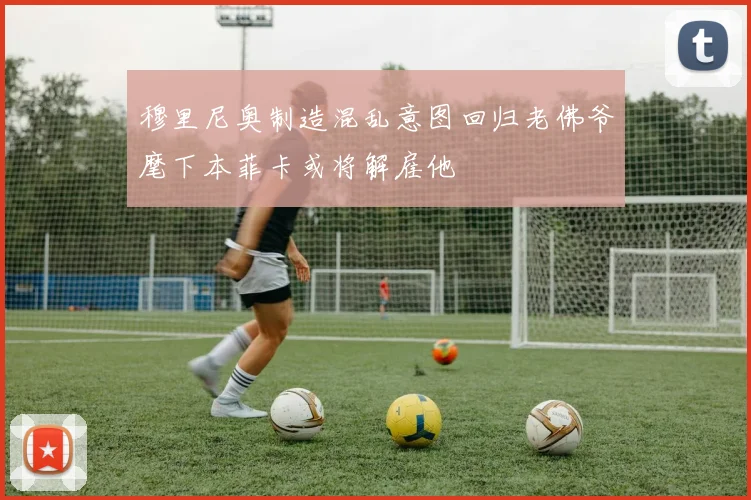 穆里尼奥制造混乱意图回归老佛爷麾下本菲卡或将解雇他