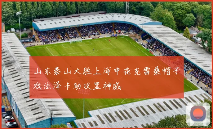 山东泰山大胜上海申花克雷桑帽子戏法泽卡助攻显神威
