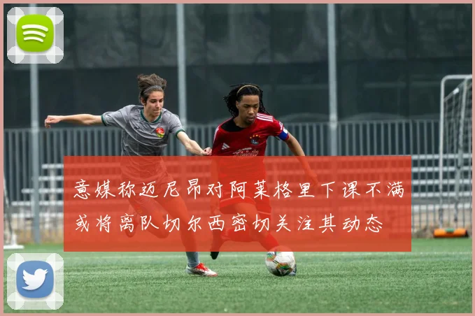 意媒称迈尼昂对阿莱格里下课不满或将离队切尔西密切关注其动态