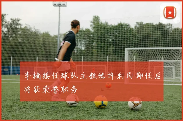 李楠接任球队主教练许利民卸任后将获荣誉职务