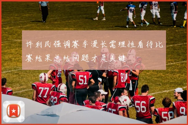 许利民强调赛季漫长需理性看待比赛结果总结问题才是关键