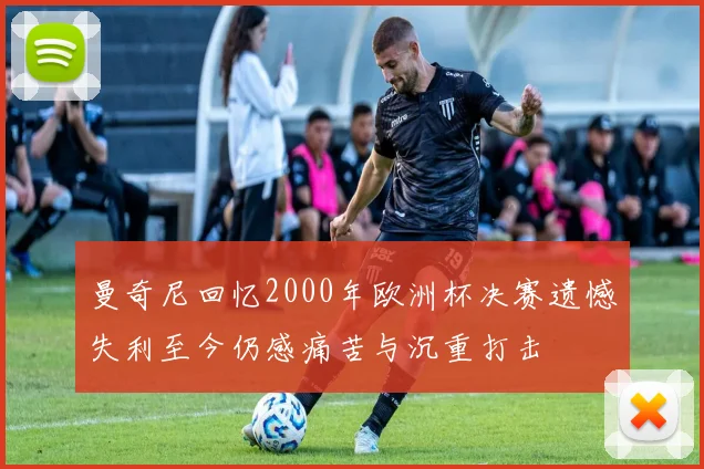 曼奇尼回忆2000年欧洲杯决赛遗憾失利至今仍感痛苦与沉重打击