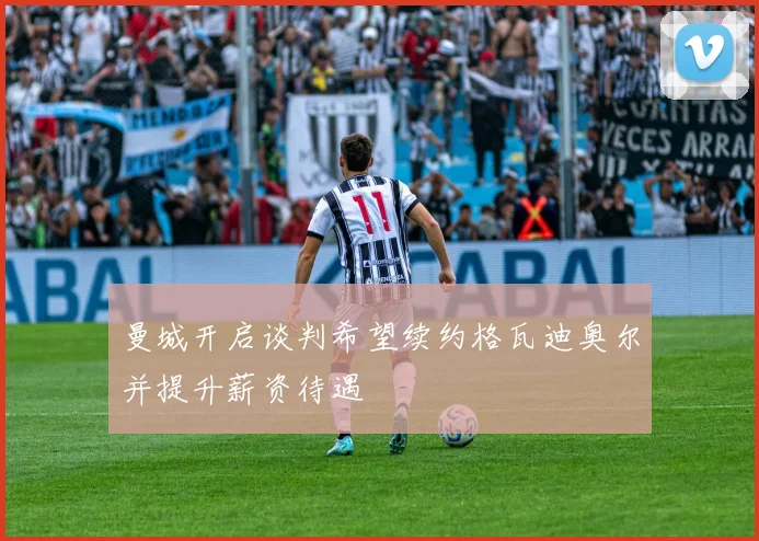 曼城开启谈判希望续约格瓦迪奥尔并提升薪资待遇