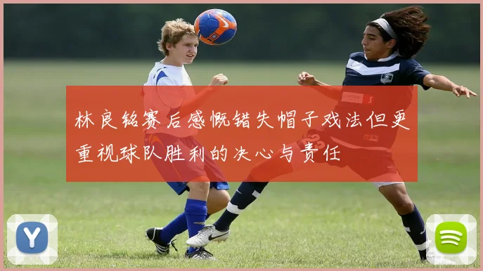 林良铭赛后感慨错失帽子戏法但更重视球队胜利的决心与责任