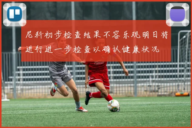尼科初步检查结果不容乐观明日将进行进一步检查以确认健康状况