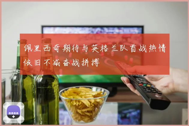 佩里西奇期待与英格兰队首战热情依旧不减奋战拼搏