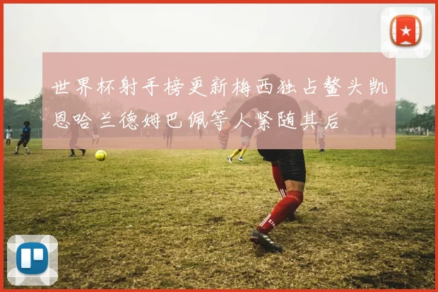 世界杯射手榜更新梅西独占鳌头凯恩哈兰德姆巴佩等人紧随其后