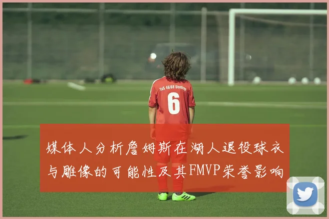 媒体人分析詹姆斯在湖人退役球衣与雕像的可能性及其FMVP荣誉影响