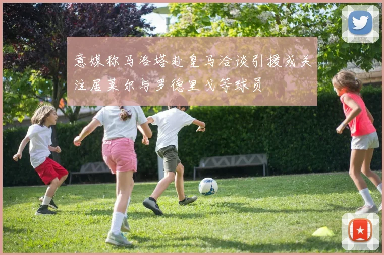意媒称马洛塔赴皇马洽谈引援或关注居莱尔与罗德里戈等球员