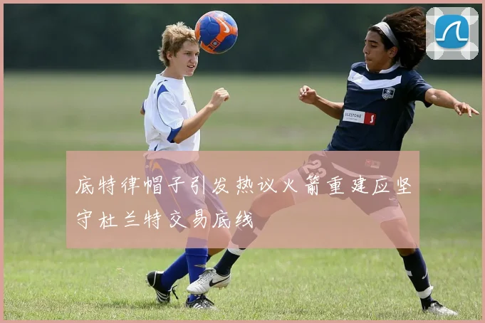 底特律帽子引发热议火箭重建应坚守杜兰特交易底线