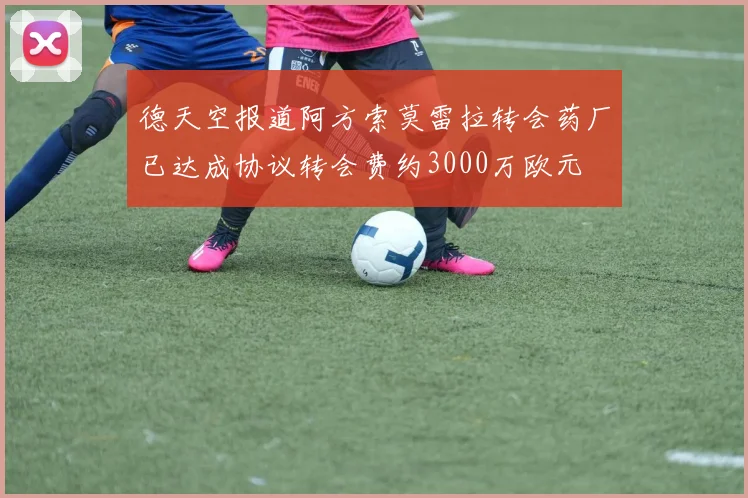 德天空报道阿方索莫雷拉转会药厂已达成协议转会费约3000万欧元