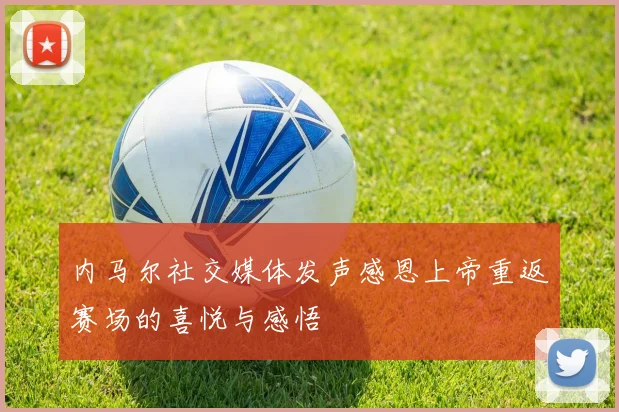 内马尔社交媒体发声感恩上帝重返赛场的喜悦与感悟