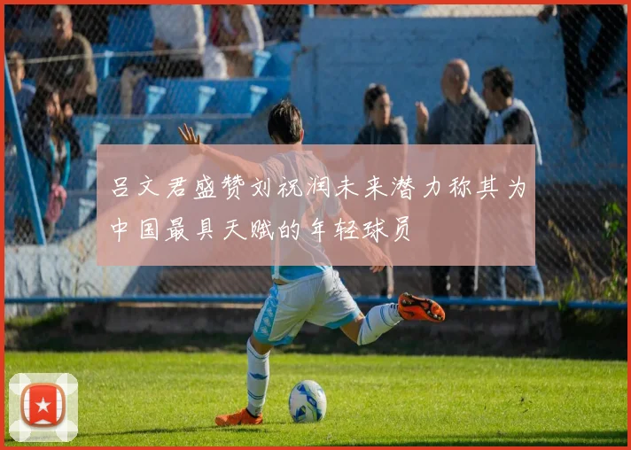 吕文君盛赞刘祝润未来潜力称其为中国最具天赋的年轻球员