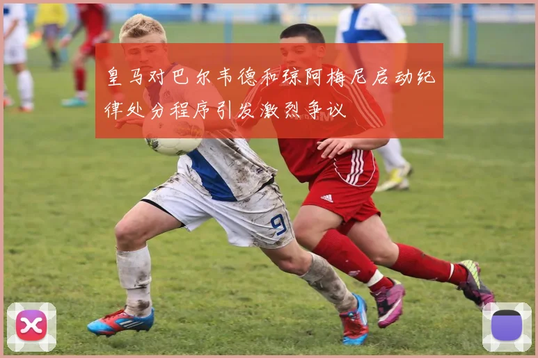 皇马对巴尔韦德和琼阿梅尼启动纪律处分程序引发激烈争议