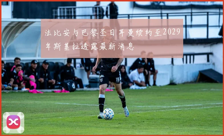 法比安与巴黎圣日耳曼续约至2029年斯基拉透露最新消息