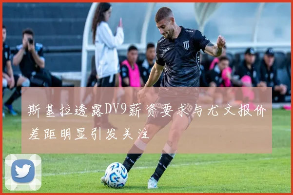 斯基拉透露DV9薪资要求与尤文报价差距明显引发关注