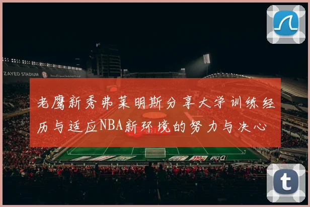 老鹰新秀弗莱明斯分享大学训练经历与适应NBA新环境的努力与决心