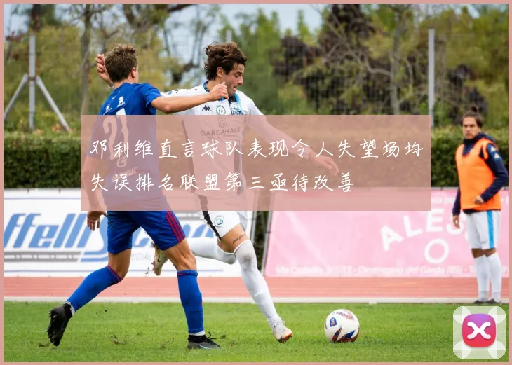 邓利维直言球队表现令人失望场均失误排名联盟第三亟待改善