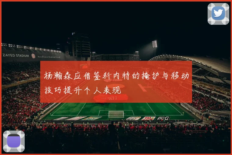 杨瀚森应借鉴科内特的掩护与移动技巧提升个人表现