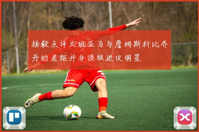 杨毅点评文班亚马与詹姆斯科比乔丹的差距并非顶级进攻明星