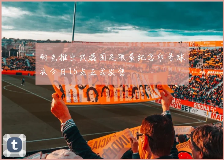 耐克推出武磊国足限量纪念印号球衣今日16点正式发售